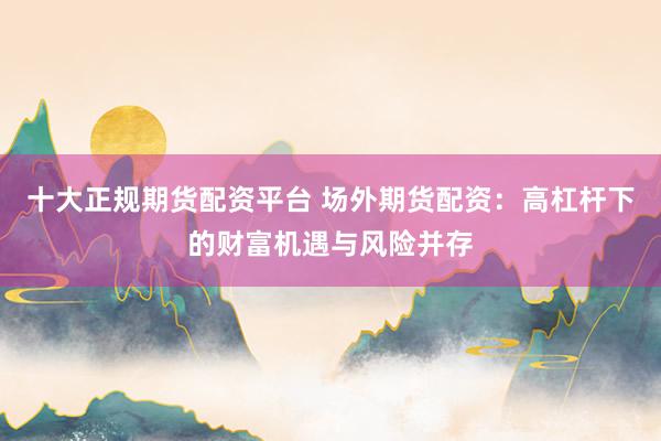 十大正规期货配资平台 场外期货配资：高杠杆下的财富机遇与风险并存