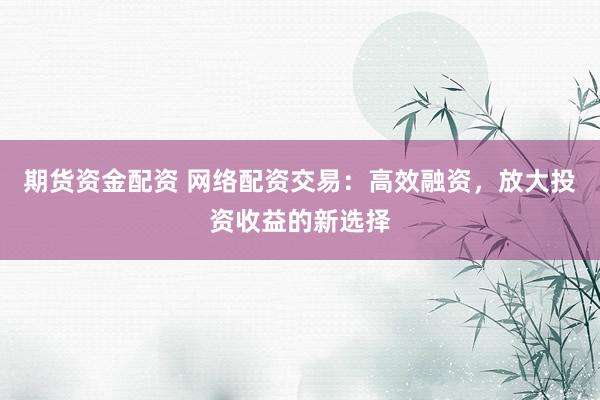 期货资金配资 网络配资交易：高效融资，放大投资收益的新选择