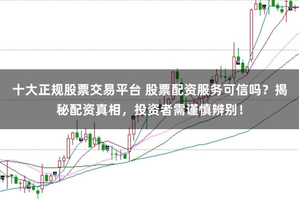 十大正规股票交易平台 股票配资服务可信吗？揭秘配资真相，投资者需谨慎辨别！