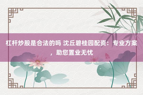 杠杆炒股是合法的吗 沈丘碧桂园配资：专业方案，助您置业无忧