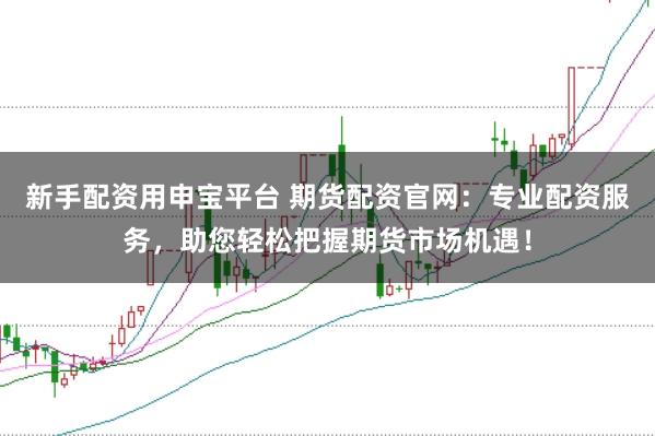 新手配资用申宝平台 期货配资官网：专业配资服务，助您轻松把握期货市场机遇！