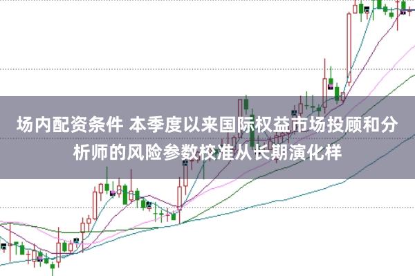 场内配资条件 本季度以来国际权益市场投顾和分析师的风险参数校准从长期演化样