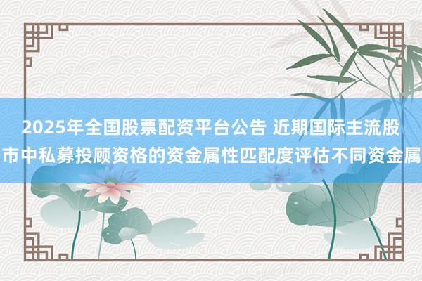 2025年全国股票配资平台公告 近期国际主流股市中私募投顾资格的资金属性匹配度评估不同资金属