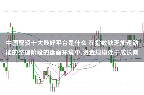 中国配资十大最好平台是什么 在指数缺乏加速动能的整理阶段的盘面环境中,资金规模处于成长期