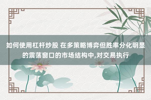 如何使用杠杆炒股 在多策略博弈但胜率分化明显的震荡窗口的市场结构中,对交易执行