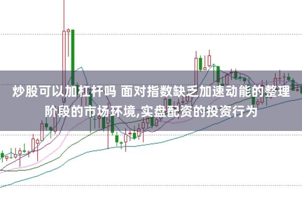 炒股可以加杠杆吗 面对指数缺乏加速动能的整理阶段的市场环境,实盘配资的投资行为