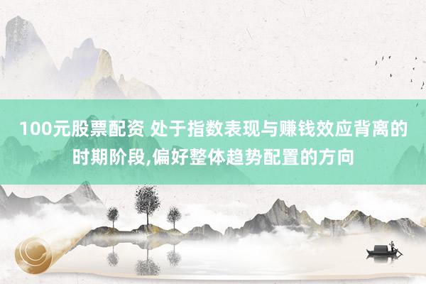100元股票配资 处于指数表现与赚钱效应背离的时期阶段,偏好整体趋势配置的方向