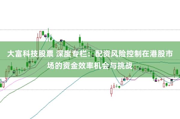 大富科技股票 深度专栏：配资风险控制在港股市场的资金效率机会与挑战