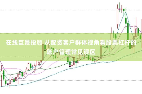 在线巨景投顾 从配资客户群体视角看股票杠杆的账户管理常见误区