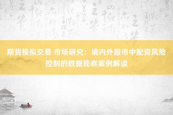 期货模拟交易 市场研究：境内外股市中配资风险控制的数据观察案例解读