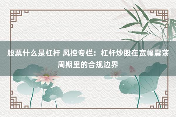 股票什么是杠杆 风控专栏：杠杆炒股在宽幅震荡周期里的合规边界