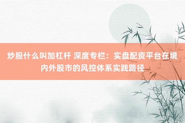 炒股什么叫加杠杆 深度专栏：实盘配资平台在境内外股市的风控体系实践路径