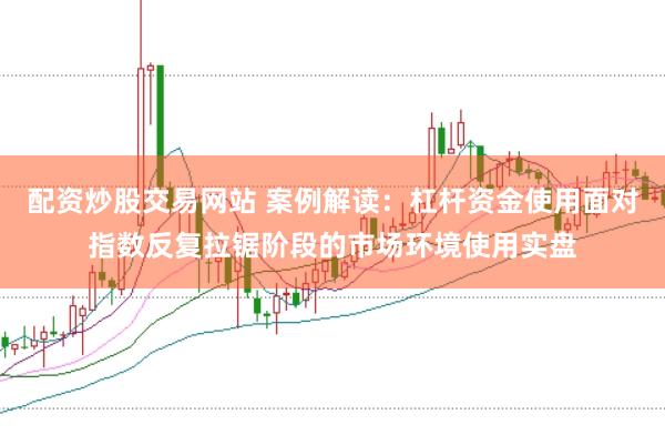 配资炒股交易网站 案例解读：杠杆资金使用面对指数反复拉锯阶段的市场环境使用实盘