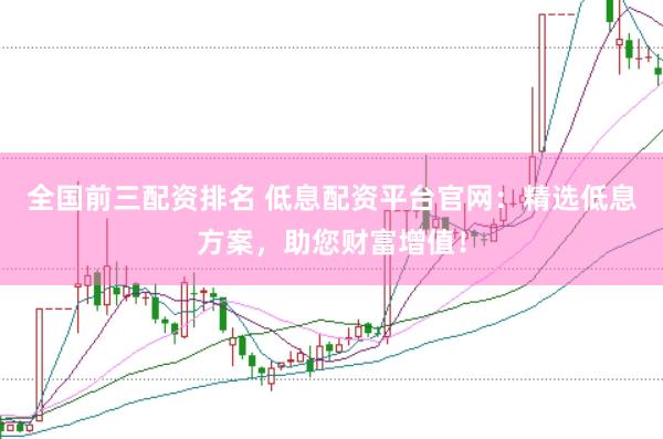 全国前三配资排名 低息配资平台官网：精选低息方案，助您财富增值！