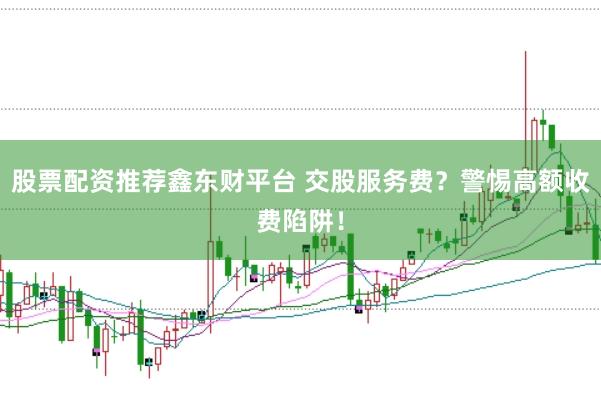 股票配资推荐鑫东财平台 交股服务费？警惕高额收费陷阱！