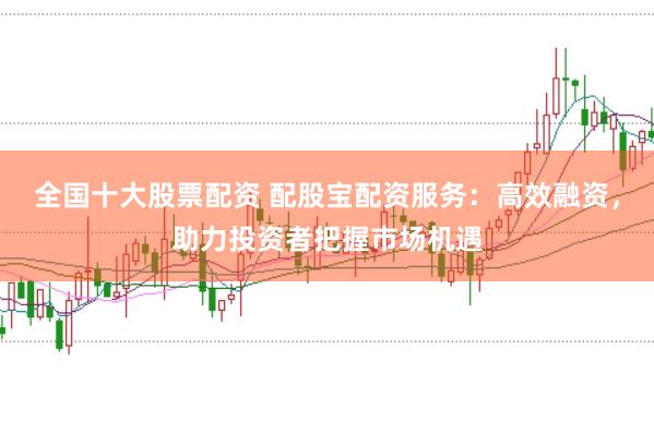 全国十大股票配资 配股宝配资服务：高效融资，助力投资者把握市场机遇