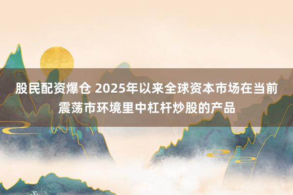 股民配资爆仓 2025年以来全球资本市场在当前震荡市环境里中杠杆炒股的产品