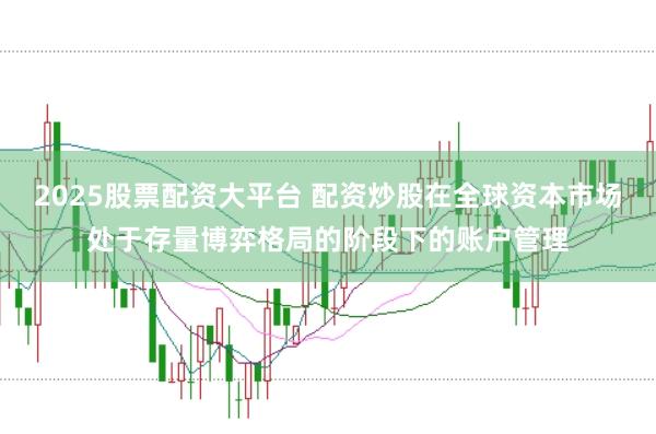 2025股票配资大平台 配资炒股在全球资本市场处于存量博弈格局的阶段下的账户管理