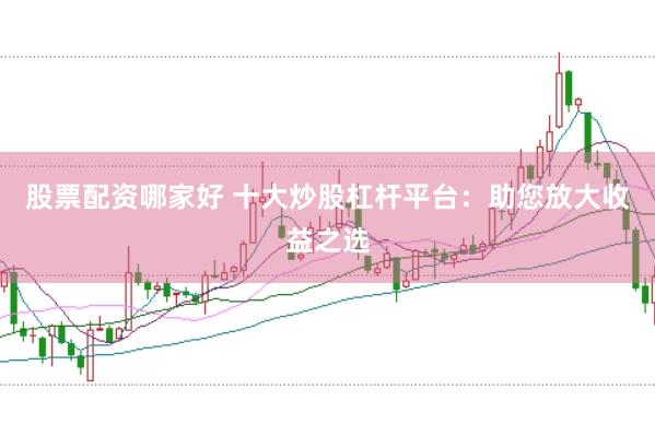股票配资哪家好 十大炒股杠杆平台：助您放大收益之选