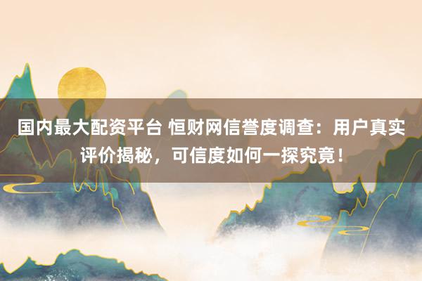 国内最大配资平台 恒财网信誉度调查：用户真实评价揭秘，可信度如何一探究竟！