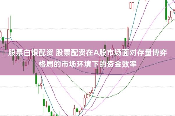 股票白银配资 股票配资在A股市场面对存量博弈格局的市场环境下的资金效率