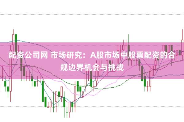 配资公司网 市场研究：A股市场中股票配资的合规边界机会与挑战