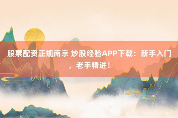 股票配资正规南京 炒股经验APP下载：新手入门，老手精进！