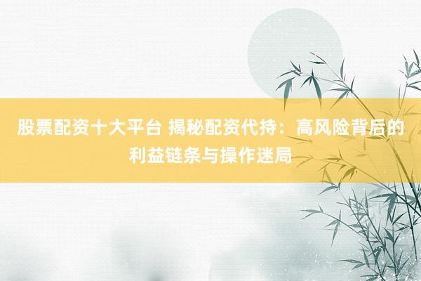 股票配资十大平台 揭秘配资代持：高风险背后的利益链条与操作迷局