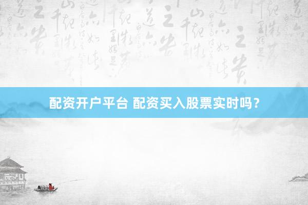配资开户平台 配资买入股票实时吗？