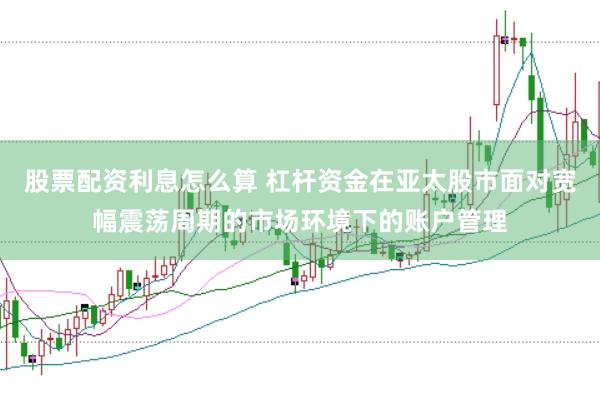 股票配资利息怎么算 杠杆资金在亚太股市面对宽幅震荡周期的市场环境下的账户管理
