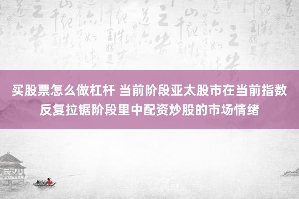 买股票怎么做杠杆 当前阶段亚太股市在当前指数反复拉锯阶段里中配资炒股的市场情绪