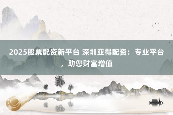 2025股票配资新平台 深圳亚得配资：专业平台，助您财富增值